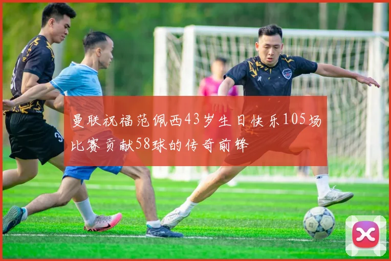 曼联祝福范佩西43岁生日快乐105场比赛贡献58球的传奇前锋