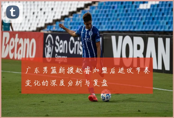 广东男篮新援赵睿加盟后进攻节奏变化的深度分析与复盘