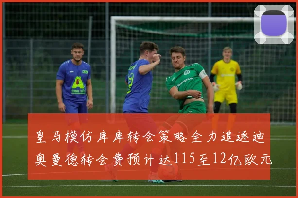皇马模仿库库转会策略全力追逐迪奥曼德转会费预计达115至12亿欧元