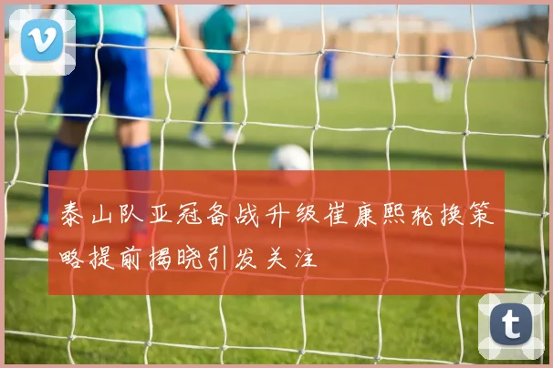 泰山队亚冠备战升级崔康熙轮换策略提前揭晓引发关注