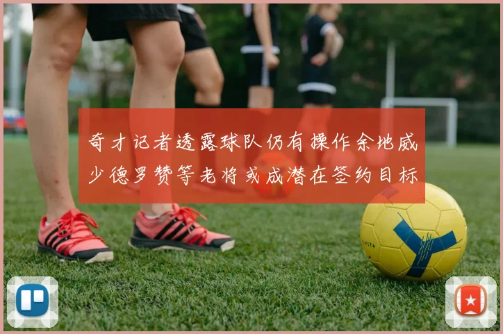 奇才记者透露球队仍有操作余地威少德罗赞等老将或成潜在签约目标