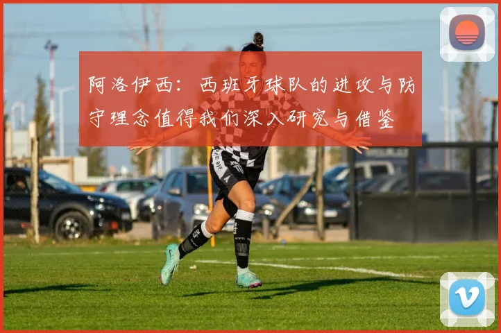 阿洛伊西：西班牙球队的进攻与防守理念值得我们深入研究与借鉴